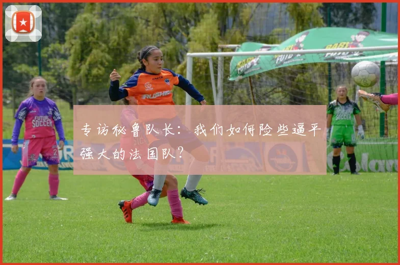 专访秘鲁队长:我们如何险些逼平强大的法国队?