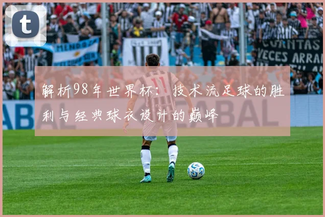 解析98年世界杯：技术流足球的胜利与经典球衣设计的巅峰