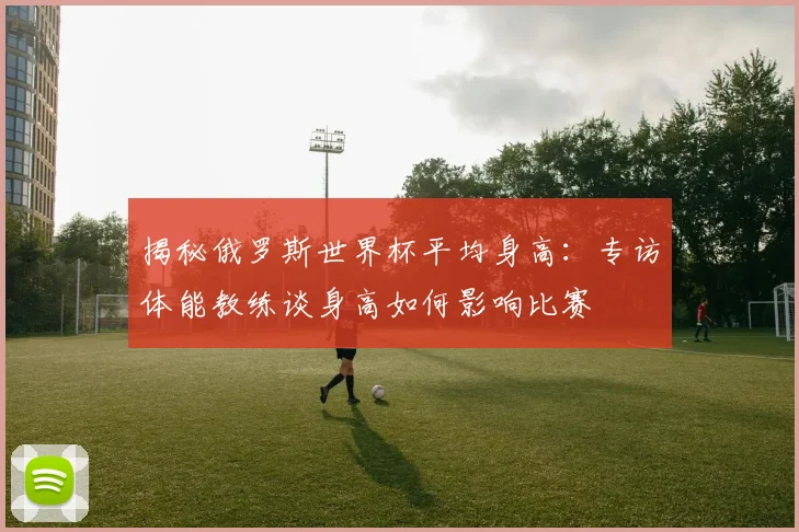 揭秘俄罗斯世界杯平均身高：专访体能教练谈身高如何影响比赛