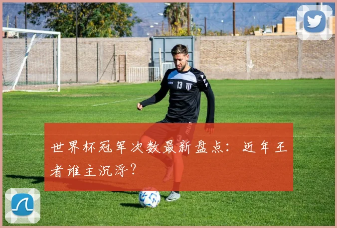 世界杯冠军次数最新盘点:近年王者谁主沉浮?