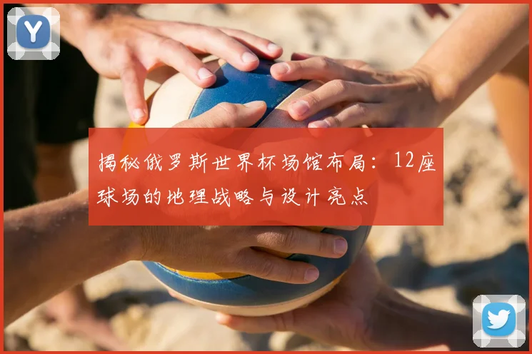 揭秘俄罗斯世界杯场馆布局：12座球场的地理战略与设计亮点