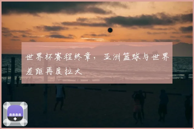 世界杯赛程终章，亚洲篮球与世界差距再度拉大