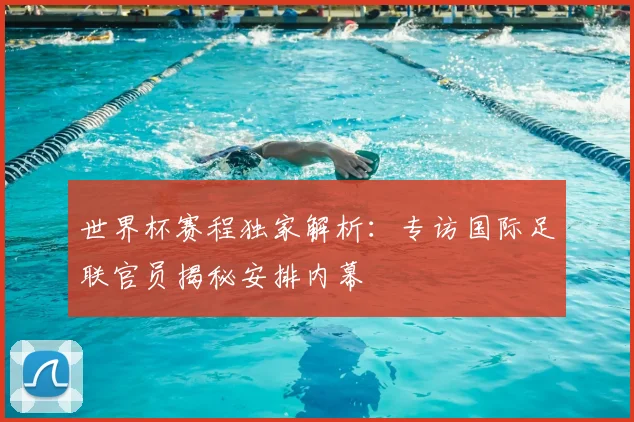世界杯赛程独家解析：专访国际足联官员揭秘安排内幕
