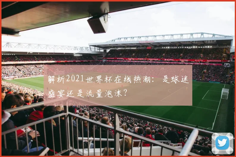 解析2021世界杯在线热潮：是球迷盛宴还是流量泡沫？