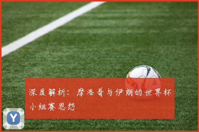 深度解析：摩洛哥与伊朗的世界杯小组赛恩怨
