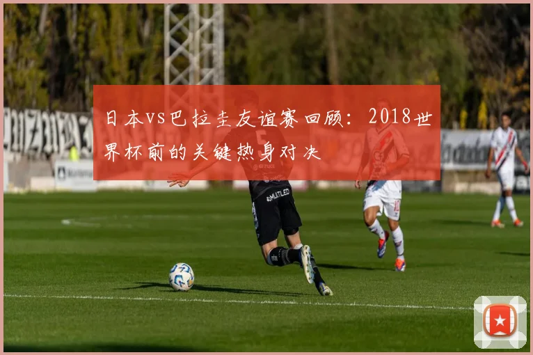 日本vs巴拉圭友谊赛回顾：2018世界杯前的关键热身对决